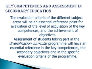 The evaluation criteria of the different subject
  areas will be an essential reference point for
 evaluation of the level of acquisition of the key
      competences, and the achievement of
                     objectives.
   Assessment of students taking part in the
diversificación curricular programme will have an
essential reference in the key competences, the
     secondary objectives and in the specific
      evaluation criteria of the programme.
 