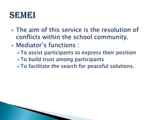    The aim of this service is the resolution of
    conflicts within the school community.
   Mediator’s functions :
    To assist participants to express their position
    To build trust among participants
    To facilitate the search for peaceful solutions.
 