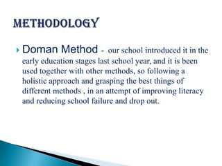  Doman      Method -       our school introduced it in the
 early education stages last school year, and it is been
 used together with other methods, so following a
 holistic approach and grasping the best things of
 different methods , in an attempt of improving literacy
 and reducing school failure and drop out.
 