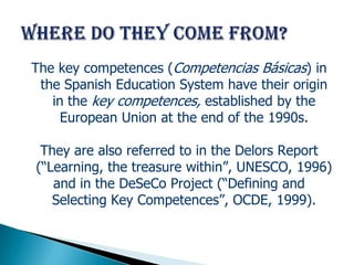 The key competences (Competencias Básicas) in
 the Spanish Education System have their origin
   in the key competences, established by the
     European Union at the end of the 1990s.

 They are also referred to in the Delors Report
(“Learning, the treasure within”, UNESCO, 1996)
   and in the DeSeCo Project (“Defining and
   Selecting Key Competences”, OCDE, 1999).
 