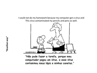 I could not do my homework because my computer got a virus and
                          This virus contaminated my pencils and pens as well.
”Brazilian way”
 