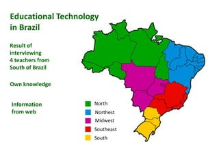 Educational Technology
in Brazil
Result of
interviewing
4 teachers from
South of Brazil

Own knowledge


Information         North
from web             Northest
                     Midwest
                    Southeast
                    South
 