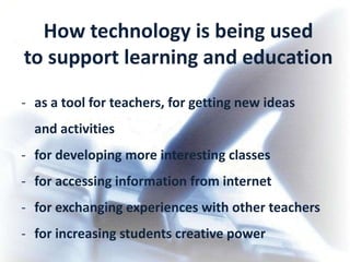 How technology is being used
to support learning and education
- as a tool for teachers, for getting new ideas
  and activities
- for developing more interesting classes
- for accessing information from internet
- for exchanging experiences with other teachers
- for increasing students creative power
 