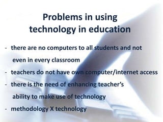 Problems in using
        technology in education
- there are no computers to all students and not
  even in every classroom
- teachers do not have own computer/internet access
- there is the need of enhancing teacher’s
  ability to make use of technology
- methodology X technology
 
