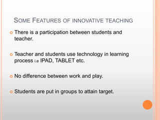 SOME FEATURES OF INNOVATIVE TEACHING
 There is a participation between students and
teacher.
 Teacher and students use technology in learning
process i.e IPAD, TABLET etc.
 No difference between work and play.
 Students are put in groups to attain target.
 