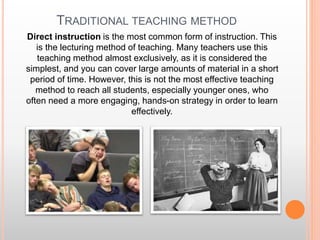 TRADITIONAL TEACHING METHOD
Direct instruction is the most common form of instruction. This
is the lecturing method of teaching. Many teachers use this
teaching method almost exclusively, as it is considered the
simplest, and you can cover large amounts of material in a short
period of time. However, this is not the most effective teaching
method to reach all students, especially younger ones, who
often need a more engaging, hands-on strategy in order to learn
effectively.
 