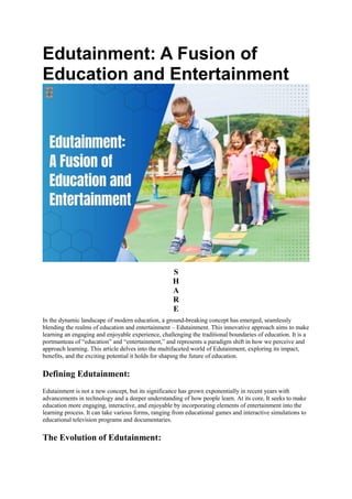 Edutainment: A Fusion of
Education and Entertainment
S
H
A
R
E
In the dynamic landscape of modern education, a ground-breaking concept has emerged, seamlessly
blending the realms of education and entertainment – Edutainment. This innovative approach aims to make
learning an engaging and enjoyable experience, challenging the traditional boundaries of education. It is a
portmanteau of “education” and “entertainment,” and represents a paradigm shift in how we perceive and
approach learning. This article delves into the multifaceted world of Edutainment, exploring its impact,
benefits, and the exciting potential it holds for shaping the future of education.
Defining Edutainment:
Edutainment is not a new concept, but its significance has grown exponentially in recent years with
advancements in technology and a deeper understanding of how people learn. At its core, It seeks to make
education more engaging, interactive, and enjoyable by incorporating elements of entertainment into the
learning process. It can take various forms, ranging from educational games and interactive simulations to
educational television programs and documentaries.
The Evolution of Edutainment:
 
