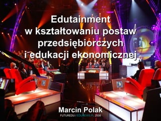 Edutainment w kształtowaniu postaw przedsiębiorczych i edukacji ekonomicznej Marcin Polak FUTUREDU /  EDUNEWS.PL  2008 