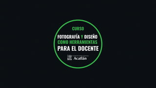 CURSO
FOTOGRAFÍA Y DISEÑO
COMO HERRAMIENTAS
PARA EL DOCENTE
 