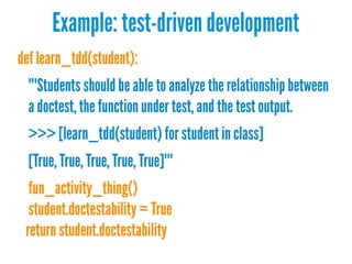Example: test-driven development
def learn_tdd(student):
"""Students should be able to analyze the relationship between
a doctest, thefunction under test, and the test output.
>>> [learn_tdd(student) for student in class]
[True, True, True, True, True]"""
fun_activity_thing()
student.doctestability = True
return student.doctestability
 