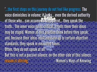''...thefirst steps on this journey do not feel like progress....thefirst steps onthis journey do not feel like progress. TheThe
voice diminishes in volume; it lacks... even the derived authorityvoice diminishes in volume; it lacks... even the derived authority
of thosewho... can assume as theyparrot... they speak theofthosewho... can assume as theyparrot... they speak the
truth... The inner voice turns critical; it tells themtheir ideastruth... The inner voice turns critical; it tells themtheir ideas
may be stupid.Women at this position think before they speak;may be stupid.Women at this position think before they speak;
and, becausetheir ideas must measure up to certain objectiveand, becausetheir ideas must measure up to certain objective
standards, they speak in measured tones.standards, they speak in measured tones.
Often, theydo not speak at all.Often, theydo not speak at all.
But this is not a passive silence; on the other sideof this silence,But this is not a passive silence; on the other sideof this silence,
reason is stirringreason is stirring.' --Women's Ways ofKnowing.' --Women's Ways ofKnowing
 