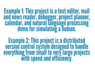 Example 1: This project is a text editor, mail
and news reader, debugger, project planner,
calendar, and natural language processing
demo for simulating a human.
Example 2: This project is a distributed
version control system designed to handle
everything from small to very large projects
with speed and efficiency.

 