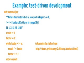 Example: test-driven development
def factorial(n):
"""Return the factorial of n, an exact integer >= 0.
>>> [factorial(n) for n in range(6)]
[1, 1, 2, 6, 24, 120]"""
result = 1
factor = 2
while factor <= n:
result *= factor
factor += 1
return result

(shamelessly stolen from
http://docs.python.org/2/library/doctest.html)

 