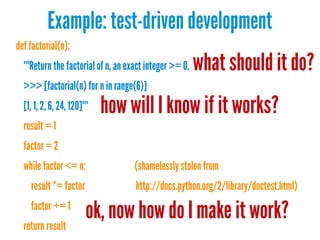 Example: test-driven development
def factorial(n):
"""Return the factorial of n, an exact integer >= 0.

what should it do?

>>> [factorial(n) for n in range(6)]
[1, 1, 2, 6, 24, 120]"""
result = 1

how will I know if it works?

factor = 2
while factor <= n:
result *= factor
factor += 1
return result

(shamelessly stolen from
http://docs.python.org/2/library/doctest.html)

ok, now how do I make it work?

 