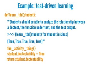 Example: test-driven learning
def learn_tdd(student):
"""Students should be able to analyze the relationship between
a doctest, the function under test, and the test output.
>>> [learn_tdd(student) for student in class]
[True, True, True, True, True]"""
fun_activity_thing()
student.doctestability = True
return student.doctestability

 