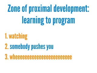 Zone of proximal development:
learning to program
1. watching
2. somebody pushes you
3. wheeeeeeeeeeeeeeeeeeeeeeee

 