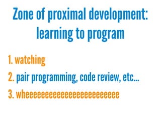 Zone of proximal development:
learning to program
1. watching
2. pair programming, code review, etc...
3. wheeeeeeeeeeeeeeeeeeeeeeee

 