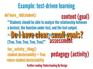 Example: test-driven learning
def learn_tdd(student):

content (goal)

"""Students should be able to analyze the relationship between
a doctest, the function under test, and the test output.

Do I have clear, small goals?

>>> [learn_tdd(student) for student in class]
[True, True, True, True, True]"""

assessment

fun_activity_thing()
student.doctestability = True
return student.doctestability

pedagogy (activity)

Further reading: Understanding By Design

 