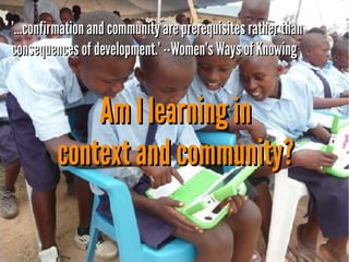 '...confirmation and community are prerequisites rather than
consequences of development.' --Women's Ways of Knowing

Am I learning in
context and community?

 