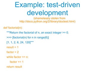 Example: test-driven
development
(shamelessly stolen from
http://docs.python.org/2/library/doctest.html)
Example: test-driven
development
(shamelessly stolen from
http://docs.python.org/2/library/doctest.html)
def factorial(n):
"""Return the factorial of n, an exact integer >= 0.
>>> [factorial(n) for n in range(6)]
[1, 1, 2, 6, 24, 120]"""
result = 1
factor = 2
while factor <= n:
factor += 1
return result
 