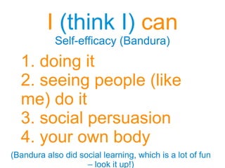 I (think I) can
Self-efficacy (Bandura)
I (think I) can
Self-efficacy (Bandura)
1. doing it
2. seeing people (like
me) do it
3. social persuasion
4. your own body
(Bandura also did social learning, which is a lot of fun
– look it up!)
(Bandura also did social learning, which is a lot of fun
– look it up!)
 
