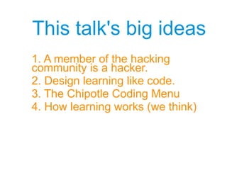 This talk's big ideas
1. A member of the hacking
community is a hacker.
2. Design learning like code.
3. The Chipotle Coding Menu
4. How learning works (we think)
 