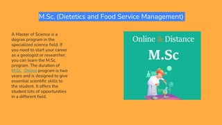 M.Sc. (Dietetics and Food Service Management)
A Master of Science is a
degree program in the
specialized science field. If
you need to start your career
as a geologist or researcher,
you can learn the M.Sc.
program. The duration of
M.Sc. Online program is two
years and is designed to give
essential scientific skills to
the student. It offers the
student lots of opportunities
in a different field.
 