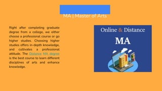 MA | Master of Arts
Right after completing graduate
degree from a college, we either
choose a professional course or go
higher studies. Choosing higher
studies offers in-depth knowledge,
and cultivates a professional
attitude. The Distance MA degree
is the best course to learn different
disciplines of arts and enhance
knowledge.
 