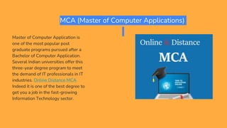 MCA (Master of Computer Applications)
Master of Computer Application is
one of the most popular post
graduate programs pursued after a
Bachelor of Computer Application.
Several Indian universities offer this
three-year degree program to meet
the demand of IT professionals in IT
industries. Online Distance MCA
Indeed it is one of the best degree to
get you a job in the fast-growing
Information Technology sector.
 