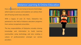 Distance Learning & Online Education
Here at Edutantra we are trying to become that bridge,
which leads to success and students can achieve their
aim of having world class education.
With a legacy of over 21 Years, Edutantra has
pioneered in the field of distance education programs
from various recognised universities.
The key responsibilities of Edutantra includes sharing
knowledge and information to build learning
communities using technology and also creating a
culture of professionalism amongst our service
providers.
 
