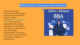 BBA(Bachelor of Business Administration)
Bachelor of Business
Administration (BBA) degree is
among the most sought-after
bachelor's degree
available.Online Distance BBA
Course is focused on the
administration of a business,
corporation, and organization.
Throughout your education, the
skills and in-depth
understanding of the business
world and the complex elements
of operating a company are
imparted to you.
 