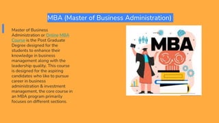 MBA (Master of Business Administration)
Master of Business
Administration or Online MBA
Course is the Post Graduate
Degree designed for the
students to enhance their
knowledge in business
management along with the
leadership quality. This course
is designed for the aspiring
candidates who like to pursue
career in business
administration & investment
management, the core course in
an MBA program primarily
focuses on different sections.
 