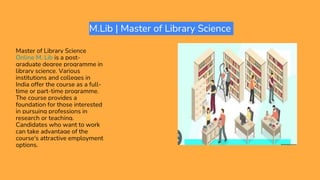M.Lib | Master of Library Science
Master of Library Science
Online M. Lib is a post-
graduate degree programme in
library science. Various
institutions and colleges in
India offer the course as a full-
time or part-time programme.
The course provides a
foundation for those interested
in pursuing professions in
research or teaching.
Candidates who want to work
can take advantage of the
course's attractive employment
options.
 