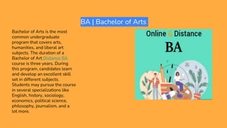 BA | Bachelor of Arts
Bachelor of Arts is the most
common undergraduate
program that covers arts,
humanities, and liberal art
subjects. The duration of a
Bachelor of Art Distance BA
course is three years. During
this program, candidates learn
and develop an excellent skill
set in different subjects.
Students may pursue the course
in several specializations like
English, history, sociology,
economics, political science,
philosophy, journalism, and a
lot more.
 