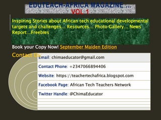 EDUTEACH-AFRICA MAGAZINE …
VOL 1
Email: chimaeducator@gmail.com
Contact Phone: +2347066894406
Website: https://teachertechafrica.blogspot.com
Facebook Page: African Tech Teachers Network
Twitter Handle: @ChimaEducator
Inspiring Stories about African tech educational developmental
targets and challenges… Resources… Photo Gallery… News
Report…Freebies
Book your Copy Now! September Maiden Edition
Contact Us:
 