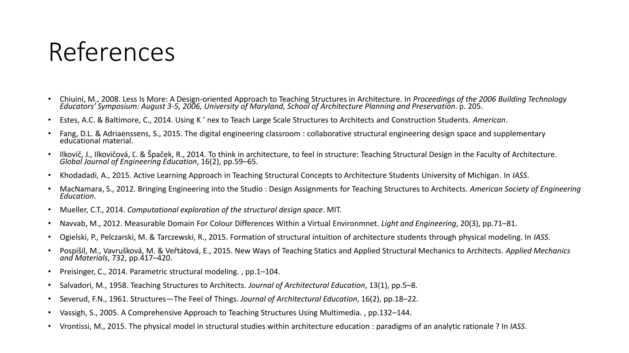 References
• Chiuini, M., 2008. Less Is More: A Design-oriented Approach to Teaching Structures in Architecture. In Proceedings of the 2006 Building Technology
Educators’ Symposium: August 3-5, 2006, University of Maryland, School of Architecture Planning and Preservation. p. 205.
• Estes, A.C. & Baltimore, C., 2014. Using K ’ nex to Teach Large Scale Structures to Architects and Construction Students. American.
• Fang, D.L. & Adriaenssens, S., 2015. The digital engineering classroom : collaborative structural engineering design space and supplementary
educational material.
• Ilkovič, J., Ilkovičová, Ľ. & Špaček, R., 2014. To think in architecture, to feel in structure: Teaching Structural Design in the Faculty of Architecture.
Global Journal of Engineering Education, 16(2), pp.59–65.
• Khodadadi, A., 2015. Active Learning Approach in Teaching Structural Concepts to Architecture Students University of Michigan. In IASS.
• MacNamara, S., 2012. Bringing Engineering into the Studio : Design Assignments for Teaching Structures to Architects. American Society of Engineering
Education.
• Mueller, C.T., 2014. Computational exploration of the structural design space. MIT.
• Navvab, M., 2012. Measurable Domain For Colour Differences Within a Virtual Environmnet. Light and Engineering, 20(3), pp.71–81.
• Ogielski, P., Pelczarski, M. & Tarczewski, R., 2015. Formation of structural intuition of architecture students through physical modeling. In IASS.
• Pospíšil, M., Vavrušková, M. & Veřtátová, E., 2015. New Ways of Teaching Statics and Applied Structural Mechanics to Architects. Applied Mechanics
and Materials, 732, pp.417–420.
• Preisinger, C., 2014. Parametric structural modeling. , pp.1–104.
• Salvadori, M., 1958. Teaching Structures to Architects. Journal of Architectural Education, 13(1), pp.5–8.
• Severud, F.N., 1961. Structures—The Feel of Things. Journal of Architectural Education, 16(2), pp.18–22.
• Vassigh, S., 2005. A Comprehensive Approach to Teaching Structures Using Multimedia. , pp.132–144.
• Vrontissi, M., 2015. The physical model in structural studies within architecture education : paradigms of an analytic rationale ? In IASS.
 