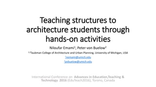 Teaching structures to
architecture students through
hands-on activities
Niloufar Emami1, Peter von Buelow2
1,2Taubman College of Architecture and Urban Planning, University of Michigan, USA
1nemami@umich.edu
2pvbuelow@umich.edu
International Conference on Advances in Education,Teaching &
Technology 2016 (EduTeach2016), Torono, Canada
 