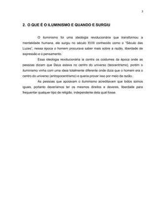 3



2. O QUE É O ILUMINISMO E QUANDO E SURGIU


          O iluminismo foi uma ideologia revolucionária que transformou a
mentalidade humana, ele surgiu no século XVIII conhecido como o “Século das
Luzes”, nessa época o homem procurava saber mais sobre a razão, liberdade de
expressão e o pensamento.
          Essa ideologia revolucionária ia contra os costumes da época onde as
pessoas diziam que Deus estava no centro do universo (teocentrismo), porém o
iluminismo vinha com uma ideia totalmente diferente onde dizia que o homem era o
centro do universo (antropocentrismo) e queria provar isso por meio da razão.
          As pessoas que apoiavam o iluminismo acreditavam que todos somos
iguais, portanto deveríamos ter os mesmos direitos e deveres, liberdade para
frequentar qualquer tipo de religião, independente dela qual fosse.
 