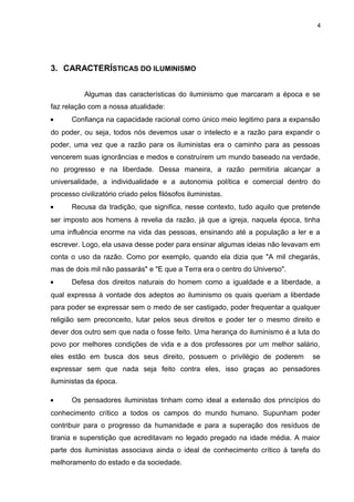 4




3. CARACTERÍSTICAS DO ILUMINISMO


           Algumas das características do iluminismo que marcaram a época e se
faz relação com a nossa atualidade:
•      Confiança na capacidade racional como único meio legitimo para a expansão
do poder, ou seja, todos nós devemos usar o intelecto e a razão para expandir o
poder, uma vez que a razão para os iluministas era o caminho para as pessoas
vencerem suas ignorâncias e medos e construírem um mundo baseado na verdade,
no progresso e na liberdade. Dessa maneira, a razão permitiria alcançar a
universalidade, a individualidade e a autonomia política e comercial dentro do
processo civilizatório criado pelos filósofos iluministas.
•      Recusa da tradição, que significa, nesse contexto, tudo aquilo que pretende
ser imposto aos homens à revelia da razão, já que a igreja, naquela época, tinha
uma influência enorme na vida das pessoas, ensinando até a população a ler e a
escrever. Logo, ela usava desse poder para ensinar algumas ideias não levavam em
conta o uso da razão. Como por exemplo, quando ela dizia que "A mil chegarás,
mas de dois mil não passarás" e "E que a Terra era o centro do Universo".
•      Defesa dos direitos naturais do homem como a igualdade e a liberdade, a
qual expressa à vontade dos adeptos ao iluminismo os quais queriam a liberdade
para poder se expressar sem o medo de ser castigado, poder frequentar a qualquer
religião sem preconceito, lutar pelos seus direitos e poder ter o mesmo direito e
dever dos outro sem que nada o fosse feito. Uma herança do iluminismo é a luta do
povo por melhores condições de vida e a dos professores por um melhor salário,
eles estão em busca dos seus direito, possuem o privilégio de poderem          se
expressar sem que nada seja feito contra eles, isso graças ao pensadores
iluministas da época.

•      Os pensadores iluministas tinham como ideal a extensão dos princípios do
conhecimento crítico a todos os campos do mundo humano. Supunham poder
contribuir para o progresso da humanidade e para a superação dos resíduos de
tirania e superstição que acreditavam no legado pregado na idade média. A maior
parte dos iluministas associava ainda o ideal de conhecimento crítico à tarefa do
melhoramento do estado e da sociedade.
 