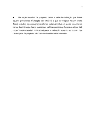 5




•     Da noção iluminista de progresso deriva a ideia de civilização que tinham
aqueles pensadores. Civilização para eles era o que os europeus haviam criado.
Todos os outros povos deveriam evoluir do estágio primitivo em que se encontravam
para o da civilização. Assim, os asiáticos e africanos vistos na Europa do século XVII
como “povos atrasados” poderiam alcançar a civilização entrando em contato com
os europeus. O progresso para os iluministas era linear e ilimitado.
 