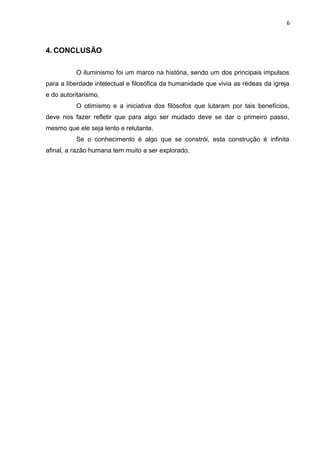 6



4. CONCLUSÃO

          O iluminismo foi um marco na história, sendo um dos principais impulsos
para a liberdade intelectual e filosófica da humanidade que vivia as rédeas da igreja
e do autoritarismo.
          O otimismo e a iniciativa dos filósofos que lutaram por tais benefícios,
deve nos fazer refletir que para algo ser mudado deve se dar o primeiro passo,
mesmo que ele seja lento e relutante.
          Se o conhecimento é algo que se constrói, esta construção é infinita
afinal, a razão humana tem muito a ser explorado.
 
