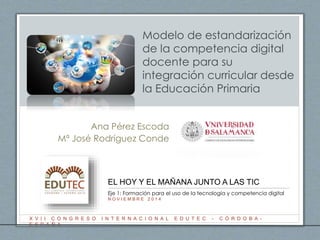 Modelo de estandarización 
de la competencia digital 
docente para su 
integración curricular desde 
la Educación Primaria 
Ana Pérez Escoda 
Mª José Rodríguez Conde 
EL HOY Y EL MAÑANA JUNTO A LAS TIC 
Eje 1: Formación para el uso de la tecnología y competencia digital 
N O V I E M B R E 2 0 1 4 
X V I I C O N G R E S O I N T E R N A C I O N A L E D U T E C - C Ó R D O B A - 
E S P A Ñ A 
 