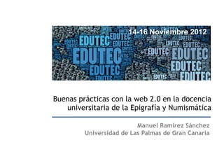 14-16 Noviembre 2012




Buenas prácticas con la web 2.0 en la docencia
   universitaria de la Epigrafía y Numismática

                          Manuel Ramírez Sánchez
         Universidad de Las Palmas de Gran Canaria
 