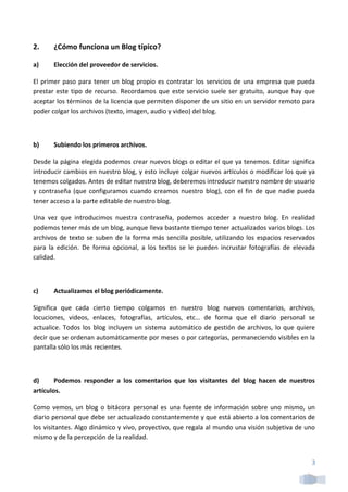 2.         ¿Cómo	
  funciona	
  un	
  Blog	
  típico?	
  

a)         Elección	
  del	
  proveedor	
  de	
  servicios.	
  

El	
   primer	
   paso	
   para	
   tener	
   un	
   blog	
   propio	
   es	
   contratar	
   los	
   servicios	
   de	
   una	
   empresa	
   que	
   pueda	
  
prestar	
   este	
   tipo	
   de	
   recurso.	
   Recordamos	
   que	
   este	
   servicio	
   suele	
   ser	
   gratuito,	
   aunque	
   hay	
   que	
  
aceptar	
  los	
  términos	
  de	
  la	
  licencia	
  que	
  permiten	
  disponer	
  de	
  un	
  sitio	
  en	
  un	
  servidor	
  remoto	
  para	
  
poder	
  colgar	
  los	
  archivos	
  (texto,	
  imagen,	
  audio	
  y	
  video)	
  del	
  blog.	
  

	
  

b)         Subiendo	
  los	
  primeros	
  archivos.	
  

Desde	
  la	
  página	
  elegida	
  podemos	
  crear	
  nuevos	
  blogs	
  o	
  editar	
  el	
  que	
  ya	
  tenemos.	
  Editar	
  significa	
  
introducir	
  cambios	
  en	
  nuestro	
  blog,	
  y	
  esto	
  incluye	
  colgar	
  nuevos	
  artículos	
  o	
  modificar	
  los	
  que	
  ya	
  
tenemos	
  colgados.	
  Antes	
  de	
  editar	
  nuestro	
  blog,	
  deberemos	
  introducir	
  nuestro	
  nombre	
  de	
  usuario	
  
y	
   contraseña	
   (que	
   configuramos	
   cuando	
   creamos	
   nuestro	
   blog),	
   con	
   el	
   fin	
   de	
   que	
   nadie	
   pueda	
  
tener	
  acceso	
  a	
  la	
  parte	
  editable	
  de	
  nuestro	
  blog.	
  

Una	
   vez	
   que	
   introducimos	
   nuestra	
   contraseña,	
   podemos	
   acceder	
   a	
   nuestro	
   blog.	
   En	
   realidad	
  
podemos	
   tener	
   más	
   de	
   un	
   blog,	
   aunque	
   lleva	
   bastante	
   tiempo	
   tener	
   actualizados	
   varios	
   blogs.	
   Los	
  
archivos	
   de	
   texto	
   se	
   suben	
   de	
   la	
   forma	
   más	
   sencilla	
   posible,	
   utilizando	
   los	
   espacios	
   reservados	
  
para	
   la	
   edición.	
   De	
   forma	
   opcional,	
   a	
   los	
   textos	
   se	
   le	
   pueden	
   incrustar	
   fotografías	
   de	
   elevada	
  
calidad.	
  

	
  

c)         Actualizamos	
  el	
  blog	
  periódicamente.	
  	
  

Significa	
   que	
   cada	
   cierto	
   tiempo	
   colgamos	
   en	
   nuestro	
   blog	
   nuevos	
   comentarios,	
   archivos,	
  
locuciones,	
   videos,	
   enlaces,	
   fotografías,	
   artículos,	
   etc…	
   de	
   forma	
   que	
   el	
   diario	
   personal	
   se	
  
actualice.	
   Todos	
   los	
   blog	
   incluyen	
   un	
   sistema	
   automático	
   de	
   gestión	
   de	
   archivos,	
   lo	
   que	
   quiere	
  
decir	
  que	
  se	
  ordenan	
  automáticamente	
  por	
  meses	
  o	
  por	
  categorías,	
  permaneciendo	
  visibles	
  en	
  la	
  
pantalla	
  sólo	
  los	
  más	
  recientes.	
  

	
  

d)      Podemos	
   responder	
   a	
   los	
   comentarios	
   que	
   los	
   visitantes	
   del	
   blog	
   hacen	
   de	
   nuestros	
  
artículos.	
  

Como	
   vemos,	
   un	
   blog	
   o	
   bitácora	
   personal	
   es	
   una	
   fuente	
   de	
   información	
   sobre	
   uno	
   mismo,	
   un	
  
diario	
   personal	
   que	
   debe	
   ser	
   actualizado	
   constantemente	
   y	
   que	
   está	
   abierto	
   a	
   los	
   comentarios	
   de	
  
los	
  visitantes.	
  Algo	
  dinámico	
  y	
  vivo,	
  proyectivo,	
  que	
  regala	
  al	
  mundo	
  una	
  visión	
  subjetiva	
  de	
  uno	
  
mismo	
  y	
  de	
  la	
  percepción	
  de	
  la	
  realidad.	
  


                                                                                                                                                             3	
  
 