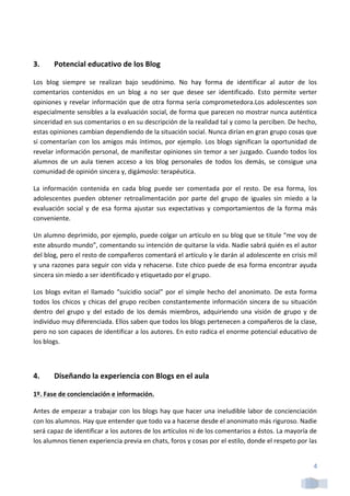  

3.          Potencial	
  educativo	
  de	
  los	
  Blog	
  

Los	
   blog	
   siempre	
   se	
   realizan	
   bajo	
   seudónimo.	
   No	
   hay	
   forma	
   de	
   identificar	
   al	
   autor	
   de	
   los	
  
comentarios	
   contenidos	
   en	
   un	
   blog	
   a	
   no	
   ser	
   que	
   desee	
   ser	
   identificado.	
   Esto	
   permite	
   verter	
  
opiniones	
   y	
   revelar	
   información	
   que	
   de	
   otra	
   forma	
   sería	
   comprometedora.Los	
   adolescentes	
   son	
  
especialmente	
  sensibles	
  a	
  la	
  evaluación	
  social,	
  de	
  forma	
  que	
  parecen	
  no	
  mostrar	
  nunca	
  auténtica	
  
sinceridad	
  en	
  sus	
  comentarios	
  o	
  en	
  su	
  descripción	
  de	
  la	
  realidad	
  tal	
  y	
  como	
  la	
  perciben.	
  De	
  hecho,	
  
estas	
  opiniones	
  cambian	
  dependiendo	
  de	
  la	
  situación	
  social.	
  Nunca	
  dirían	
  en	
  gran	
  grupo	
  cosas	
  que	
  
sí	
   comentarían	
   con	
   los	
   amigos	
   más	
   íntimos,	
   por	
   ejemplo.	
   Los	
   blogs	
   significan	
   la	
   oportunidad	
   de	
  
revelar	
  información	
  personal,	
  de	
  manifestar	
  opiniones	
  sin	
  temor	
  a	
  ser	
  juzgado.	
  Cuando	
  todos	
  los	
  
alumnos	
   de	
   un	
   aula	
   tienen	
   acceso	
   a	
   los	
   blog	
   personales	
   de	
   todos	
   los	
   demás,	
   se	
   consigue	
   una	
  
comunidad	
  de	
  opinión	
  sincera	
  y,	
  digámoslo:	
  terapéutica.	
  

La	
   información	
   contenida	
   en	
   cada	
   blog	
   puede	
   ser	
   comentada	
   por	
   el	
   resto.	
   De	
   esa	
   forma,	
   los	
  
adolescentes	
   pueden	
   obtener	
   retroalimentación	
   por	
   parte	
   del	
   grupo	
   de	
   iguales	
   sin	
   miedo	
   a	
   la	
  
evaluación	
   social	
   y	
   de	
   esa	
   forma	
   ajustar	
   sus	
   expectativas	
   y	
   comportamientos	
   de	
   la	
   forma	
   más	
  
conveniente.	
  

Un	
  alumno	
  deprimido,	
  por	
  ejemplo,	
  puede	
  colgar	
  un	
  artículo	
  en	
  su	
  blog	
  que	
  se	
  titule	
  “me	
  voy	
  de	
  
este	
   absurdo	
   mundo”,	
   comentando	
   su	
   intención	
   de	
   quitarse	
   la	
   vida.	
   Nadie	
   sabrá	
   quién	
   es	
   el	
   autor	
  
del	
   blog,	
   pero	
   el	
   resto	
   de	
   compañeros	
   comentará	
   el	
   artículo	
   y	
   le	
   darán	
   al	
   adolescente	
   en	
   crisis	
   mil	
  
y	
  una	
  razones	
  para	
  seguir	
  con	
  vida	
  y	
  rehacerse.	
  Este	
  chico	
  puede	
  de	
  esa	
  forma	
  encontrar	
  ayuda	
  
sincera	
  sin	
  miedo	
  a	
  ser	
  identificado	
  y	
  etiquetado	
  por	
  el	
  grupo.	
  

Los	
   blogs	
   evitan	
   el	
   llamado	
   “suicidio	
   social”	
   por	
   el	
   simple	
   hecho	
   del	
   anonimato.	
   De	
   esta	
   forma	
  
todos	
   los	
   chicos	
   y	
   chicas	
   del	
   grupo	
   reciben	
   constantemente	
   información	
   sincera	
   de	
   su	
   situación	
  
dentro	
   del	
   grupo	
   y	
   del	
   estado	
   de	
   los	
   demás	
   miembros,	
   adquiriendo	
   una	
   visión	
   de	
   grupo	
   y	
   de	
  
individuo	
   muy	
   diferenciada.	
   Ellos	
   saben	
   que	
   todos	
   los	
   blogs	
   pertenecen	
   a	
   compañeros	
   de	
   la	
   clase,	
  
pero	
  no	
  son	
  capaces	
  de	
  identificar	
  a	
  los	
  autores.	
  En	
  esto	
  radica	
  el	
  enorme	
  potencial	
  educativo	
  de	
  
los	
  blogs.	
  

	
  

4.          Diseñando	
  la	
  experiencia	
  con	
  Blogs	
  en	
  el	
  aula	
  

1º.	
  Fase	
  de	
  concienciación	
  e	
  información.	
  

Antes	
  de	
  empezar	
  a	
  trabajar	
  con	
  los	
  blogs	
  hay	
  que	
  hacer	
  una	
  ineludible	
  labor	
  de	
  concienciación	
  
con	
  los	
  alumnos.	
  Hay	
  que	
  entender	
  que	
  todo	
  va	
  a	
  hacerse	
  desde	
  el	
  anonimato	
  más	
  riguroso.	
  Nadie	
  
será	
  capaz	
  de	
  identificar	
  a	
  los	
  autores	
  de	
  los	
  artículos	
  ni	
  de	
  los	
  comentarios	
  a	
  éstos.	
  La	
  mayoría	
  de	
  
los	
  alumnos	
  tienen	
  experiencia	
  previa	
  en	
  chats,	
  foros	
  y	
  cosas	
  por	
  el	
  estilo,	
  donde	
  el	
  respeto	
  por	
  las	
  


                                                                                                                                                                        4	
  
 