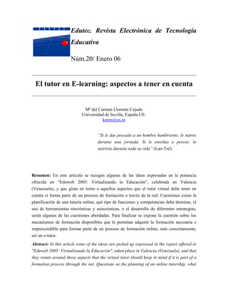 Edutec. Revista Electrónica de Tecnología
                      Educativa

                      Núm.20/ Enero 06


  El tutor en E-learning: aspectos a tener en cuenta


                             Mª del Carmen Llorente Cejudo
                            Universidad de Sevilla, España UE.
                                      karen@us.es


                                     “Si le das pescado a un hombre hambriento, le nutres
                                     durante una jornada. Si le enseñas a pescar, lo
                                     nutrirás durante toda su vida” (Lao-Tsé).




Resumen: En este artículo se recogen algunas de las ideas expresadas en la ponencia
ofrecida en “Eduweb 2005: Virtualizando la Educación”, celebrada en Valencia
(Venezuela), y que giran en torno a aquellos aspectos que el tutor virtual debe tener en
cuenta si forma parte de un proceso de formación a través de la red. Cuestiones como la
planificación de una tutoría online, qué tipo de funciones y competencias debe dominar, el
uso de herramientas sincrónicas y asincrónicas, o el desarrollo de diferentes estrategias,
serán algunas de las cuestiones abordadas. Para finalizar se expone la cuestión sobre los
mecanismos de formación disponibles que le permitan adquirir la formación necesaria e
imprescindible para formar parte de un proceso de formación online, más concretamente,
ser un e-tutor.
Abstract: In this article some of the ideas are picked up expressed in the report offered in
"Eduweb 2005: Virtualizando la Educación", taken place in Valencia (Venezuela), and that
they rotate around those aspects that the virtual tutor should keep in mind if it is part of a
formation process through the net. Questions as the planning of an online tutorship, what
 