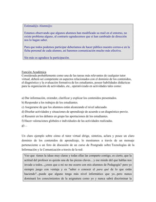 Estimad@s Alumn@s:

  Estamos observando que algunos alumnos han modificado su mail en el entorno, no
  existe problema alguno, al contrario agradecemos que si han cambiado de dirección
  nos lo hagan saber.

  Para que todos podemos participar deberíamos de hacer público nuestro correo-e en la
  ficha personal de cada alumno, así haremos comunicación mucho más efectiva.

  Sin más os agradece la participación.



Función Académica
Considerada probablemente como una de las tareas más relevantes de cualquier tutor
virtual, deberá ser competente en aspectos relacionados con el dominio de los contenidos,
el diagnóstico y la evaluación formativa de los estudiantes, poseer habilidades didácticas
para la organización de actividades, etc., operativizado en actividades tales como:


a) Dar información, extender, clarificar y explicar los contenidos presentados.
b) Responder a los trabajos de los estudiantes.
c) Asegurarse de que los alumnos están alcanzando el nivel adecuado.
d) Diseñar actividades y situaciones de aprendizaje de acuerdo a un diagnóstico previo.
e) Resumir en los debates en grupo las aportaciones de los estudiantes.
f) Hacer valoraciones globales e individuales de las actividades realizadas.
g)…


Un claro ejemplo sobre cómo el tutor virtual dirige, sintetiza, aclara y posee un claro
dominio de los contenidos de aprendizaje, lo mostramos a través de un mensaje
perteneciente a un foro de discusión de un curso de Postgrado sobre Tecnologías de la
Información y la Comunicación a través de la red:
  Veo que tienes la ideas muy claras y todas ellas las comparto contigo, es cierto, que la
  actitud del profesor es quizás una de las piezas claves... y ese miedo del que hablas nos
  invade a todos...¿crees que a mi no me ocurre con mis alumnos de Pedagogía? pero yo
  siempre juego con ventaja y es "saber o conocer el para qué de lo que están
  haciendo"...puede que alguno tenga más nivel informático que yo...pero nunca
  dominará los conocimientos de la asignatura como yo y nunca sabrá discriminar la
 