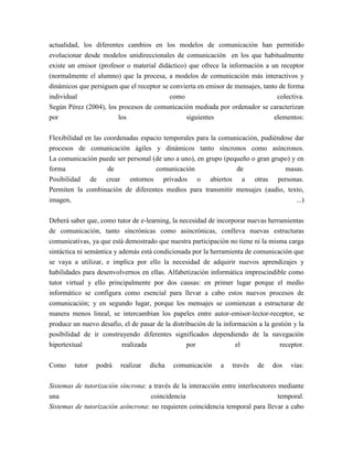 actualidad, los diferentes cambios en los modelos de comunicación han permitido
evolucionar desde modelos unidireccionales de comunicación en los que habitualmente
existe un emisor (profesor o material didáctico) que ofrece la información a un receptor
(normalmente el alumno) que la procesa, a modelos de comunicación más interactivos y
dinámicos que persiguen que el receptor se convierta en emisor de mensajes, tanto de forma
individual                                 como                                  colectiva.
Según Pérez (2004), los procesos de comunicación mediada por ordenador se caracterizan
por                     los                     siguientes                      elementos:

Flexibilidad en las coordenadas espacio temporales para la comunicación, pudiéndose dar
procesos de comunicación ágiles y dinámicos tanto síncronos como asíncronos.
La comunicación puede ser personal (de uno a uno), en grupo (pequeño o gran grupo) y en
forma                de              comunicación               de               masas.
Posibilidad de crear entornos privados o abiertos a otras personas.
Permiten la combinación de diferentes medios para transmitir mensajes (audio, texto,
imagen,                                                                              ...)

Deberá saber que, como tutor de e-learning, la necesidad de incorporar nuevas herramientas
de comunicación, tanto sincrónicas como asincrónicas, conlleva nuevas estructuras
comunicativas, ya que está demostrado que nuestra participación no tiene ni la misma carga
sintáctica ni semántica y además está condicionada por la herramienta de comunicación que
se vaya a utilizar, e implica por ello la necesidad de adquirir nuevos aprendizajes y
habilidades para desenvolvernos en ellas. Alfabetización informática imprescindible como
tutor virtual y ello principalmente por dos causas: en primer lugar porque el medio
informático se configura como esencial para llevar a cabo estos nuevos procesos de
comunicación; y en segundo lugar, porque los mensajes se comienzan a estructurar de
manera menos lineal, se intercambian los papeles entre autor-emisor-lector-receptor, se
produce un nuevo desafío, el de pasar de la distribución de la información a la gestión y la
posibilidad de ir construyendo diferentes significados dependiendo de la navegación
hipertextual              realizada              por               el              receptor.

Como     tutor   podrá   realizar     dicha   comunicación   a    través   de   dos    vías:

Sistemas de tutorización síncrona: a través de la interacción entre interlocutores mediante
una                                 coincidencia                                   temporal.
Sistemas de tutorización asíncrona: no requieren coincidencia temporal para llevar a cabo
 