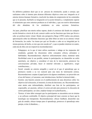 En definitiva podemos decir que es un proceso de orientación, ayuda o consejo, que
realizamos sobre el alumno para alcanzar diferentes objetivos como son: integrarlo en el
entorno técnico-humano formativo, resolverle las dudas de comprensión de los contenidos
que se le presente, facilitarle su integración en la acción formativa, o simplemente superar
el aislamiento que estos entornos producen en el individuo, y que son motivo determinante
del alto abandono de los estudiantes en estas acciones formativas.

Así pues, planificar una tutoría online supone, desde el comienzo del diseño de cualquier
acción formativa a través de la red, conocer cuáles son las funciones que tiene que llevar a
cabo un profesor-turtor virtual. Desde esta perspectiva Berge (1995) realiza una primera
aproximación sobre las diferentes funciones que debe librar un tutor en un entorno virtual
de formación, las cuales “no tienen por qué ser llevados a cabo en su integridad por la
misma persona, de hecho, es raro que esto suceda así”, y que se pueden sintetizar en cuatro,
cada una de ellas con sus respectivas recomendaciones:
   -   Pedagógica: en la que el tutor utiliza cuestiones e indaga en las respuestas del
       estudiante, guiando las discusiones sobre conceptos críticos, principios y
       habilidades. Recomendaciones: objetivos suficientemente claros, mantener tanta
       flexibilidad como le sea posible, animar la participación, no desarrollar un estilo
       autoritario, ser objetivo y considerar el tono de la intervención, promover las
       conversaciones privadas, hacer el material relevante y significativo, exigir
       contribuciones,…
   -   Social: creando un entorno amigable y social en el que el aprendizaje que se
       promueva resulte a su vez esencial para una tarea de tutorización exitosa.
       Recomendaciones: aceptar el papel pasivo de algunos estudiantes, ser precavido con
       el uso del humor y el sarcasmo, usar introducciones, facilitar la interactividad,…
   -   Gestión: esta función consiste en el establecimiento de unas directrices sobre: los
       objetivos de la discusión, el itinerario, la toma de decisiones, etc. Recomendaciones:
       estar atento ante informalidades, distribuir una lista de los participantes, ser
       responsable, ser paciente, utilizar el correo privado para promover la discusión de
       ciertos participantes, ser claro, emplear tiempo en la planificación,…
   -   Técnica: el tutor debe conseguir que los participantes se encuentren con un sistema
       y un software confortable. El objetivo principal del tutor consiste en hacer que la
       tecnología sea transparente. Recomendaciones: ofrecer feedback, desarrollar una
       guía de estudio, ofrecer tiempo para el aprendizaje, promover el aprendizaje entre
       parejas, evitar el abandono,…
 