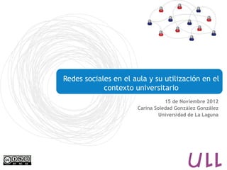 Redes sociales en el aula y su utilización en el
            contexto universitario
                                 15 de Noviembre 2012
                      Carina Soledad González González
                               Universidad de La Laguna
 
